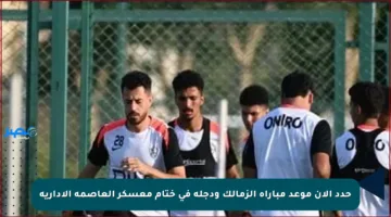 حدد الآن موعد مباراة الزمالك ودجلة في ختام معسكر العاصمة الإدارية